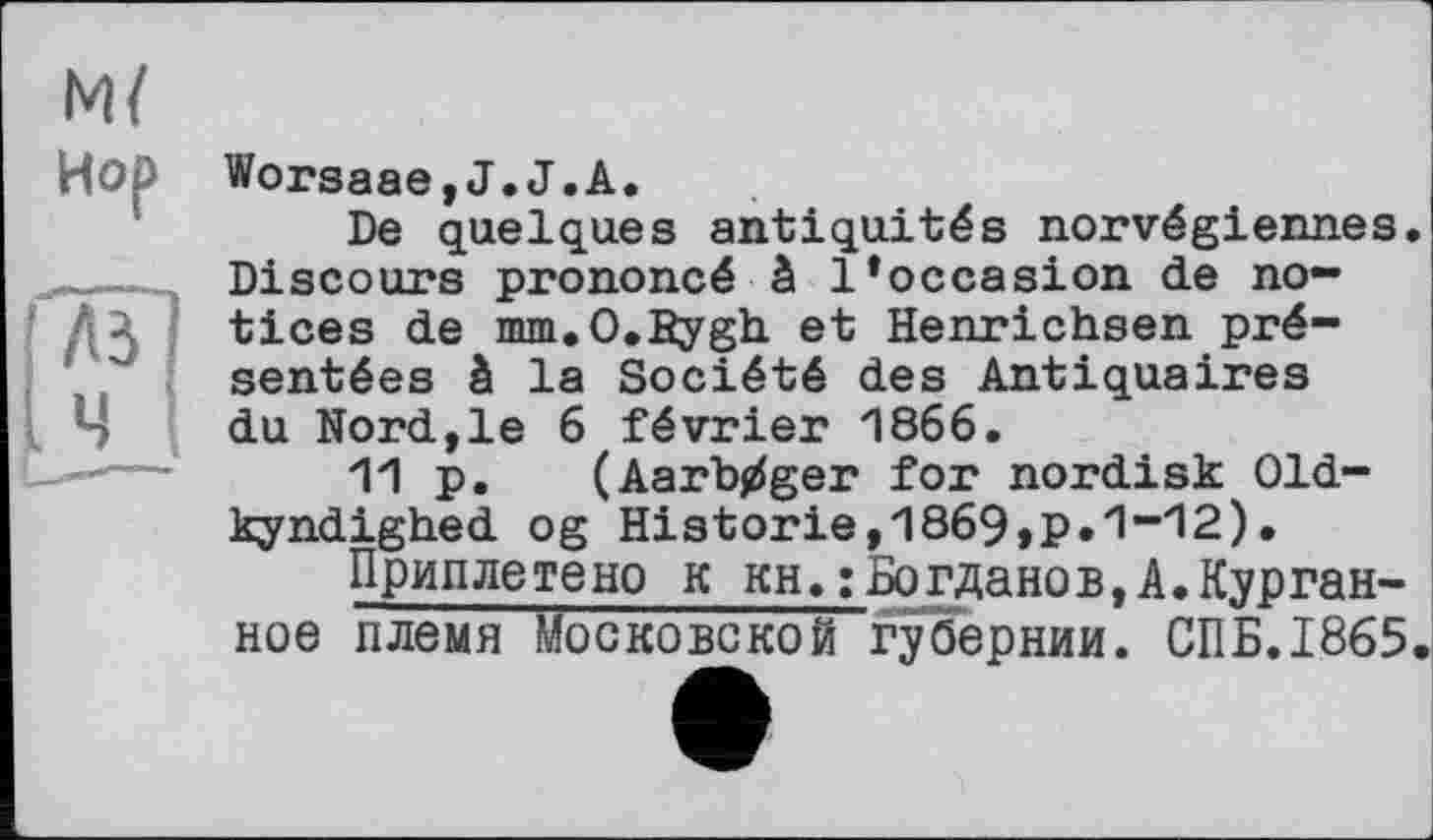 ﻿м/
Hop Worsaae,J.J.A.
De quelques antiquités norvégiennes.
,___Discours prononcé à l*occasion de no-
Дл tices de mm.O.Bygh et Henrichsen présentées à la Société des Antiquaires du Nord,le б février 1866.
11 p. (Aarbjiger for nordisk Old-kyndighed og Historie,1869>p.1”‘12).
Приплетено к кн.:Богданов,A.Курганное племя Московской губернии. СПБ.1865.